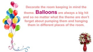 Decorate the room keeping in mind
the theme. Balloons are always a
big hit and so no matter what the
theme are don’t forget about pumping
them and hanging them in different
places of the room.
 