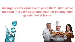Arrange ice for drinks and serve them. Also
serve the food in a very courteous manner
making your guests feel at home.
 