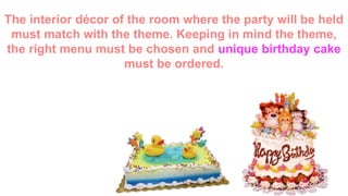 The interior décor of the room where the party will be
held must match with the theme. Keeping in mind the
theme, the right menu must be chosen and unique
birthday cake must be ordered.
 
