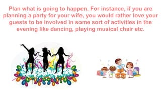 Plan what is going to happen. For instance, if you are
planning a party for your wife, you would rather love your
guests to be involved in some sort of activities in the
evening like dancing, playing musical chair etc.
 