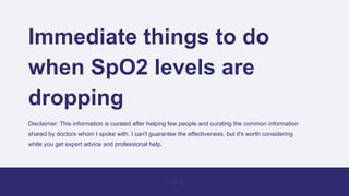 Immediate things to do
when SpO2 levels are
dropping
Disclaimer: This information is curated after helping few people and curating the common information
shared by doctors whom I spoke with. I can't guarantee the effectiveness, but it's worth considering
while you get expert advice and professional help.
 