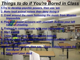 Things to do if You're Bored in Class 1.Try to develop psychic powers, then use 'em 2. Make loud animal noises then deny doing it 3. Crawl around the room humming the music from Mission Impossible 4. Play rock-paper-scissors with yourself. Accuse your left hand of cheating. 5. Pretend to communicate with your home planet 6. Start a wave 7. Chew on your arm until someone notices 8. Inflate a beach ball and throw it around the room 9. Dig an escape tunnel 10. Run to the window, then say, "Sorry, I thought I saw the Bat-signal". 11. Take apart your desk 