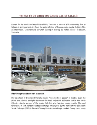 THINGS TO DO WHEN YOU ARE IN DAR-ES-SALAAM
Known for its exotic and exquisite wildlife, Tanzania is an east African country. Dar es
Salaam is an important city from the point of view of finance, arts, media, fashion, film
and television. Look forward to when staying in the top 10 Hotels in dar- es-salaam,
Tanzania.
Interesting trivia about Dar- es-salaam
Dar-es-salaam if translated literally means the abode of peace in Arabic. Over the
years, this city has emerged as one of the most important economic centre and today
this city stands as one of the major hub for arts, fashion, music, media, film and
television. In fact, Tanzanias stock exchange which goes by the name of Dar es Salaam
Stock Exchange (DSE) is Tanzanias very first stock exchange market. Owing to so many
 