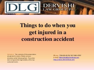 Things to do when you
get injured in a
construction accident
Disclaimer: The contents of this presentation
are general in nature. Please use your
discretion while following them. The author
does not guarantee legal validity of the tips
contained herein.

Ph.no.: 718-619-4525/ ​917-300-0797
E-mail: fdervishi@dervishilaw.com
http://www.dervishilaw.com

 