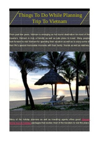 From past few years, Vietnam is emerging as hot tourist destination for most of the
travelers. Vietnam is truly a friendly as well as safe place to travel. Many people
look forward to visit Vietnam for spending their vacation as well as to enjoy some of
their life s special memorable moments with their family, friends as well as relatives.’
Many of the holiday planners as well as travelling agents offers good Vietnam
family tours & holidays packages that excites most of the travelers to visit the place.
Things To Do While Planning
Trip To Vietnam
 