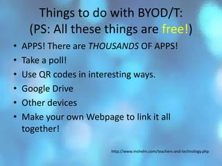Things to do with BYOD/T:
     (PS: All these things are free!)
•   APPS! There are THOUSANDS OF APPS!
•   Take a poll!
•   Use QR codes in interesting ways.
•   Google Drive
•   Other devices
•   Make your own Webpage to link it all
    together!

                        http://www.mshelm.com/teachers-and-technology.php
 
