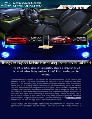 The article details some of the necessary aspects a consumer should
   introspect before buying used cars from Oakland based automotive
                                                dealers.

Many people have the tendency to buy used cars that are in good condition. The sole reason of their
preference of buying a used vehicle over the new one is the price. It is a misconception that buying a
used car is a futile investment; rather, if the buyer finds one perfect and reliable source for buying used
vehicles, then he can be well placed on the winning side. The dream of owning a brand new luxurious
car is often left unaccomplished owing to the financial incapability. The situation has changed a lot and it
is quite possible to own a Ford own or a Mercedes Benz, even in times of strong credit crunch. Since the
price of the used vehicle depreciates within a couple of years, its price value also goes down by 20-30%
and at times, even higher. And so, considering an investment on buying a used car is in no ways futile as
you can own the luxury car at much lowered price, paying merely 60% of its original price. In the tough
global economy, a saving of that level is a lot! So, if you have been looking to buy used cars in Oakland,
then read on to find some tips to get in touch with reliable used car dealers.

There are multiple ways of searching for used cars in Bay Area and Oakland. You can search it online, or
look for your choicest models in the public auctions. It is lot easier to find loads of models on website as
 