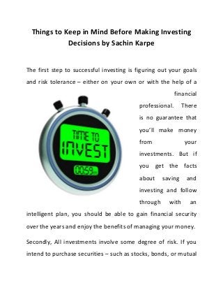 Things to Keep in Mind Before Making Investing
Decisions by Sachin Karpe

The first step to successful investing is figuring out your goals
and risk tolerance – either on your own or with the help of a
financial
professional.

There

is no guarantee that
you’ll make money
from

your

investments. But if
you get the facts
about

saving

and

investing and follow
through

with

an

intelligent plan, you should be able to gain financial security
over the years and enjoy the benefits of managing your money.
Secondly, All investments involve some degree of risk. If you
intend to purchase securities – such as stocks, bonds, or mutual

 