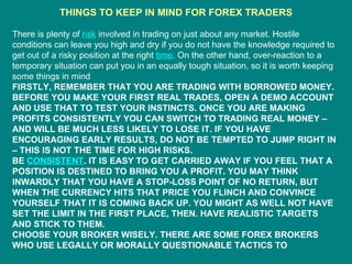 THINGS TO KEEP IN MIND FOR FOREX TRADERS There is plenty of  risk  involved in trading on just about any market. Hostile conditions can leave you high and dry if you do not have the knowledge required to get out of a risky position at the right  time . On the other hand, over-reaction to a temporary situation can put you in an equally tough situation, so it is worth keeping some things in mind FIRSTLY, REMEMBER THAT YOU ARE TRADING WITH BORROWED MONEY. BEFORE YOU MAKE YOUR FIRST REAL TRADES, OPEN A DEMO ACCOUNT AND USE THAT TO TEST YOUR INSTINCTS. ONCE YOU ARE MAKING PROFITS CONSISTENTLY YOU CAN SWITCH TO TRADING REAL MONEY – AND WILL BE MUCH LESS LIKELY TO LOSE IT. IF YOU HAVE ENCOURAGING EARLY RESULTS, DO NOT BE TEMPTED TO JUMP RIGHT IN – THIS IS NOT THE TIME FOR HIGH RISKS. BE  CONSISTENT . IT IS EASY TO GET CARRIED AWAY IF YOU FEEL THAT A POSITION IS DESTINED TO BRING YOU A PROFIT. YOU MAY THINK INWARDLY THAT YOU HAVE A STOP-LOSS POINT OF NO RETURN, BUT WHEN THE CURRENCY HITS THAT PRICE YOU FLINCH AND CONVINCE YOURSELF THAT IT IS COMING BACK UP. YOU MIGHT AS WELL NOT HAVE SET THE LIMIT IN THE FIRST PLACE, THEN. HAVE REALISTIC TARGETS AND STICK TO THEM. CHOOSE YOUR BROKER WISELY. THERE ARE SOME FOREX BROKERS WHO USE LEGALLY OR MORALLY QUESTIONABLE TACTICS TO 
