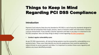 Things to Keep in Mind
Regarding PCI DSS Compliance
Introduction
Payment Card Industry Data Security Standard or PCI DSS is a set of security standards designed to
ensure that all companies that accept, process, store or transmit credit card information maintain
a secure environment. If you handle customer payment card data in any way, it is important to be
PCI DSS compliant. Here are 8 key things to keep in mind regarding PCI DSS compliance:
• Conduct regular vulnerability scans
As per PCI DSS requirements, all internet facing systems must be scanned for vulnerabilities on a
quarterly basis. These scans help identify any security weaknesses that could be exploited by
cybercriminals to access payment card data. It is important to conduct these scans regularly and
address any issues identified promptly.
 