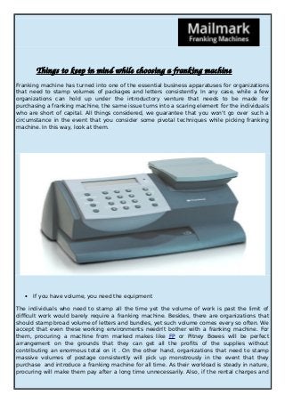 Things to keep in mind while choosing a franking machine 
Franking machine has turned into one of the essential business apparatuses for organizations 
that need to stamp volumes of packages and letters consistently. In any case, while a few 
organizations can hold up under the introductory venture that needs to be made for 
purchasing a franking machine, the same issue turns into a scaring element for the individuals 
who are short of capital. All things considered, we guarantee that you won't go over such a 
circumstance in the event that you consider some pivotal techniques while picking franking 
machine. In this way, look at them. 
 If you have volume, you need the equipment 
The individuals who need to stamp all the time yet the volume of work is past the limit of 
difficult work would barely require a franking machine. Besides, there are organizations that 
should stamp broad volume of letters and bundles, yet such volume comes every so often. We 
accept that even these working environments needn't bother with a franking machine. For 
them, procuring a machine from marked makes like FP or Pitney Bowes will be perfect 
arrangement on the grounds that they can get all the profits of the supplies without 
contributing an enormous total on it . On the other hand, organizations that need to stamp 
massive volumes of postage consistently will pick up monstrously in the event that they 
purchase and introduce a franking machine for all time. As their workload is steady in nature, 
procuring will make them pay after a long time unnecessarily. Also, if the rental charges and 
 