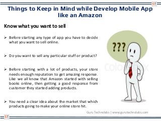 Know what you want to sell
 Before starting any type of app you have to decide
what you want to sell online.
 Do you want to sell any particular stuff or product?
 Before starting with a lot of products, your store
needs enough reputation to get amazing response.
Like we all know that Amazon started with selling
books online, then getting a good response from
customer they started adding products.
 You need a clear idea about the market that which
products going to make your online store hit.
Things to Keep in Mind while Develop Mobile App
like an Amazon
Guru Technolabs | www.gurutechnolabs.com
 