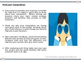 Find your Competitors
 If you want to maintain your business in market
for long then it’s always a great idea to know
about your competitors. Before starting any
business check your rivals’ market strategy,
products and facilities they provide to their
customers.
 Check out why your competitors are having
such good value in the market. Knowing about
your rivals help you in which things you need to
improve in your business.
 Take customers’ feedback, check functionalities
features and reviews of rivals and yours as well.
Compare both and find the difference and
improve your services that your store needs.
 After analyzing each thing make sure your app
has unique and has great facilities that every
customer want in an app.
Guru Technolabs | www.gurutechnolabs.com
 