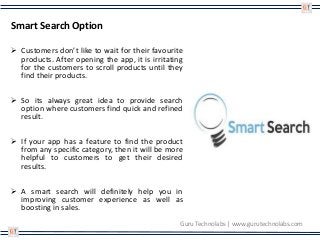 Smart Search Option
 Customers don’t like to wait for their favourite
products. After opening the app, it is irritating
for the customers to scroll products until they
find their products.
 So its always great idea to provide search
option where customers find quick and refined
result.
 If your app has a feature to find the product
from any specific category, then it will be more
helpful to customers to get their desired
results.
 A smart search will definitely help you in
improving customer experience as well as
boosting in sales.
Guru Technolabs | www.gurutechnolabs.com
 