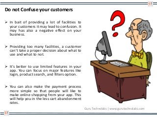 Do not Confuse your customers
 In bait of providing a lot of facilities to
your customers it may lead to confusion. It
may has also a negative effect on your
business.
 Providing too many facilities, a customer
can’t take a proper decision about what to
use and what to not.
 It’s better to use limited features in your
app. You can focus on major features like
login, product search, and filters option.
 You can also make the payment process
more simple so that people will like to
make online shopping from your app. This
will help you in the less cart abandonment
rates.
Guru Technolabs | www.gurutechnolabs.com
 