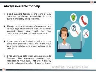 Always available for help
 Good support facility is the core of any
business. So always be available for your
customers query and problems.
 Always provide a feature of customer care
in your app. Make sure that your customer
support team can reach to your
customer’s problems in a very few time.
 If you provide an instant solution to your
customer problems, that will make your
app more reliable and more welcomed to
people.
 Once your app gets trust, you can also add
features like customer reviews and
feedback to your app. That will indirectly
help to enhance the sales of your business.
Guru Technolabs | www.gurutechnolabs.com
 