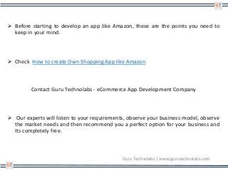 Guru Technolabs | www.gurutechnolabs.com
 Before starting to develop an app like Amazon, these are the points you need to
keep in your mind.
 Check How to create Own Shopping App like Amazon
Contact Guru Technolabs - eCommerce App Development Company
 Our experts will listen to your requirements, observe your business model, observe
the market needs and then recommend you a perfect option for your business and
Its completely free.
 