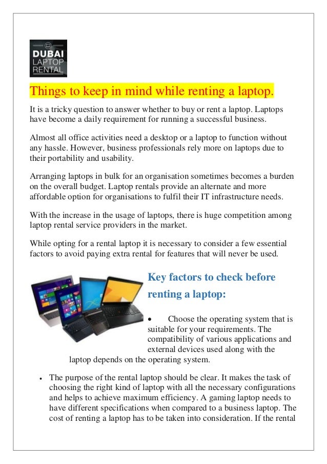 Things to keep in mind while renting a laptop.
It is a tricky question to answer whether to buy or rent a laptop. Laptops
have become a daily requirement for running a successful business.
Almost all office activities need a desktop or a laptop to function without
any hassle. However, business professionals rely more on laptops due to
their portability and usability.
Arranging laptops in bulk for an organisation sometimes becomes a burden
on the overall budget. Laptop rentals provide an alternate and more
affordable option for organisations to fulfil their IT infrastructure needs.
With the increase in the usage of laptops, there is huge competition among
laptop rental service providers in the market.
While opting for a rental laptop it is necessary to consider a few essential
factors to avoid paying extra rental for features that will never be used.
Key factors to check before
renting a laptop:
• Choose the operating system that is
suitable for your requirements. The
compatibility of various applications and
external devices used along with the
laptop depends on the operating system.
• The purpose of the rental laptop should be clear. It makes the task of
choosing the right kind of laptop with all the necessary configurations
and helps to achieve maximum efficiency. A gaming laptop needs to
have different specifications when compared to a business laptop. The
cost of renting a laptop has to be taken into consideration. If the rental
 