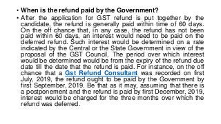 • When is the refund paid by the Government?
• After the application for GST refund is put together by the
candidate, the refund is generally paid within time of 60 days.
On the off chance that, in any case, the refund has not been
paid within 60 days, an interest would need to be paid on the
deferred refund. Such interest would be determined on a rate
indicated by the Central or the State Government in view of the
proposal of the GST Council. The period over which interest
would be determined would be from the expiry of the refund due
date till the date that the refund is paid. For instance, on the off
chance that a Gst Refund Consultant was recorded on first
July, 2019, the refund ought to be paid by the Government by
first September, 2019. Be that as it may, assuming that there is
a postponement and the refund is paid by first December, 2019,
interest would be charged for the three months over which the
refund was deferred.
 