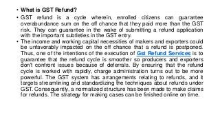 • What is GST Refund?
• GST refund is a cycle wherein, enrolled citizens can guarantee
overabundance sum on the off chance that they paid more than the GST
risk. They can guarantee in the wake of submitting a refund application
with the important subtleties in the GST entry.
• The income and working capital necessities of makers and exporters could
be unfavorably impacted on the off chance that a refund is postponed.
Thus, one of the intentions of the execution of Gst Refund Services is to
guarantee that the refund cycle is smoother so producers and exporters
don't confront issues because of deferrals. By ensuring that the refund
cycle is worked with rapidly, charge administration turns out to be more
powerful. The GST system has arrangements relating to refunds, and it
targets streamlining and standardizing the techniques about refunds under
GST. Consequently, a normalized structure has been made to make claims
for refunds. The strategy for making cases can be finished online on time.
 