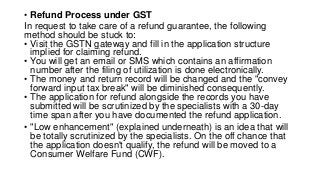 • Refund Process under GST
In request to take care of a refund guarantee, the following
method should be stuck to:
• Visit the GSTN gateway and fill in the application structure
implied for claiming refund.
• You will get an email or SMS which contains an affirmation
number after the filing of utilization is done electronically.
• The money and return record will be changed and the "convey
forward input tax break" will be diminished consequently.
• The application for refund alongside the records you have
submitted will be scrutinized by the specialists with a 30-day
time span after you have documented the refund application.
• "Low enhancement" (explained underneath) is an idea that will
be totally scrutinized by the specialists. On the off chance that
the application doesn't qualify, the refund will be moved to a
Consumer Welfare Fund (CWF).
 