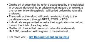• On the off chance that the refund guaranteed by the individual
in overabundance of the predetermined measure of refund, a
pre-review follow through with will be led before the refund is
endorsed.
• The credit of the refund will be done electronically to the
candidate's record through NEFT, RTGS or ECS.
• Individuals are permitted to make their applications for refund
toward the finish of each quarter.
• On the off chance that how much refund is underneath
Rs.1000, no refund will be given to the individual.
• For more visit :- Gst Refund Consultant In India
 