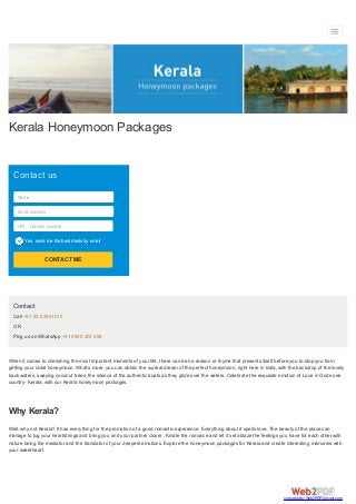 Kerala Honeymoon Packages
Contact us
Name
Email address
Yes, send me the best deals by email
Contact number+91
CONTACT ME
Contact
Call +91-22-33951010
OR
Ping us on WhatsApp +91 9920 204 596
When it comes to cherishing the most important moments of your life, there can be no reason or rhyme that presents itself before you to stop you from
getting your ideal honeymoon. What’s more, you can obtain the surreal dream of the perfect honeymoon, right here in India, with the backdrop of the lovely
back waters, swaying coconut trees, the silence of the authentic boats as they glide over the waters. Celebrate the exquisite emotion of Love in Gods own
country- Kerala, with our Kerala honeymoon packages.
Why Kerala?
Well, why not Kerala? It has everything for the promotion of a good romantic experience. Everything about it spells love. The beauty of the place can
manage to tug your heartstrings and bring you and your partner closer . Kindle the romance and let it set ablaze the feelings you have for each other with
nature being the mediator and the translator of your deepest emotions. Explore the honeymoon packages for Kerala and create interesting memories with
your sweetheart.
converted by Web2PDFConvert.com
 