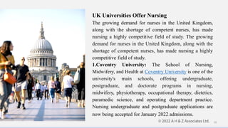UK Universities Offer Nursing
The growing demand for nurses in the United Kingdom,
along with the shortage of competent nurses, has made
nursing a highly competitive field of study. The growing
demand for nurses in the United Kingdom, along with the
shortage of competent nurses, has made nursing a highly
competitive field of study.
1.Coventry University: The School of Nursing,
Midwifery, and Health at Coventry University is one of the
university's main schools, offering undergraduate,
postgraduate, and doctorate programs in nursing,
midwifery, physiotherapy, occupational therapy, dietetics,
paramedic science, and operating department practice.
Nursing undergraduate and postgraduate applications are
now being accepted for January 2022 admissions.
10
 