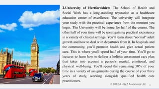 2.University of Hertfordshire: The School of Health and
Social Work has a long-standing reputation as a healthcare
education center of excellence. The university will integrate
your study with the practical experience from the moment you
begin. The University will be home for half of the course. The
other half of your time will be spent gaining practical experience
in a variety of clinical settings. You'll learn about "normal" adult
growth and how to deal with departures from it. In hospitals and
the community, you'll promote health and give actual patient
care. This is where you'll spend half of your time. You'll go to
lectures to learn how to deliver a holistic assessment care plan
that takes into account a person's mental, emotional, and
physical well-being. You'll spend the remaining 50% of your
time in a variety of assignments during the course of your three
years of study, working alongside qualified health care
practitioners.
11
 
