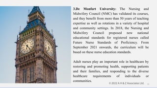 3.De Monfort University: The Nursing and
Midwifery Council (NMC) has validated its courses,
and they benefit from more than 50 years of teaching
expertise as well as rotations in a variety of hospital
and community settings. In 2018, the Nursing and
Midwifery Council proposed new national
educational standards for registered nurses called
Future Nurse Standards of Proficiency. From
September 2021 onwards, the curriculum will be
based on these nurse education standards.
Adult nurses play an important role in healthcare by
restoring and promoting health, supporting patients
and their families, and responding to the diverse
healthcare requirements of individuals or
communities.
12
 