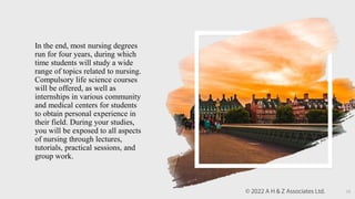 In the end, most nursing degrees
run for four years, during which
time students will study a wide
range of topics related to nursing.
Compulsory life science courses
will be offered, as well as
internships in various community
and medical centers for students
to obtain personal experience in
their field. During your studies,
you will be exposed to all aspects
of nursing through lectures,
tutorials, practical sessions, and
group work.
13
 