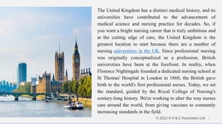 The United Kingdom has a distinct medical history, and its
universities have contributed to the advancement of
medical science and nursing practice for decades. So, if
you want a bright nursing career that is truly ambitious and
at the cutting edge of care, the United Kingdom is the
greatest location to start because there are a number of
nursing universities in the UK. Since professional nursing
was originally conceptualized as a profession, British
universities have been at the forefront. In reality, when
Florence Nightingale founded a dedicated nursing school at
St Thomas' Hospital in London in 1860, the British gave
birth to the world's first professional nurses. Today, we set
the standard, guided by the Royal College of Nursing's
century-long history. We're working to alter the way nurses
care around the world, from giving vaccines to constantly
increasing standards in the field.
2
 