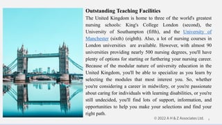 Outstanding Teaching Facilities
The United Kingdom is home to three of the world's greatest
nursing schools: King's College London (second), the
University of Southampton (fifth), and the University of
Manchester (sixth) (eighth). Also, a lot of nursing courses in
London universities are available. However, with almost 90
universities providing nearly 500 nursing degrees, you'll have
plenty of options for starting or furthering your nursing career.
Because of the modular nature of university education in the
United Kingdom, you'll be able to specialize as you learn by
selecting the modules that most interest you. So, whether
you're considering a career in midwifery, or you're passionate
about caring for individuals with learning disabilities, or you're
still undecided, you'll find lots of support, information, and
opportunities to help you make your selections and find your
right path.
4
 