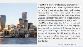 What You’ll Discover at Nursing Universities
A nursing degree in the United Kingdom will immerse
you in every area of nursing theory and practice,
including the real-world issues you'll face after
graduation. The growing need for nurses in the United
Kingdom, combined with a scarcity of competent nurses,
has made nursing a highly competitive field of study.
1.Real-World Experience: You don't have to wait until
you graduate to find out what it's like to care for people
when you study nursing in the UK. Because there are so
many good partnerships between universities and
hospitals all throughout the UK, you'll be able to put
theory into practice almost immediately in a clinical
setting, giving you confidence in your professional role
from the start.
5
 