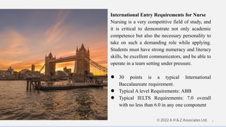 International Entry Requirements for Nurse
Nursing is a very competitive field of study, and
it is critical to demonstrate not only academic
competence but also the necessary personality to
take on such a demanding role while applying.
Students must have strong numeracy and literacy
skills, be excellent communicators, and be able to
operate in a team setting under pressure.
● 30 points is a typical International
Baccalaureate requirement.
● Typical A level Requirements: ABB
● Typical IELTS Requirements: 7.0 overall
with no less than 6.0 in any one component
7
 
