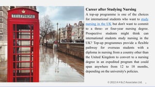 Career after Studying Nursing
A top-up programme is one of the choices
for international students who want to study
nursing in the UK but don't want to commit
to a three- or four-year nursing degree.
Prospective students might think can
international students study nursing in the
UK? Top-up programmes provide a flexible
pathway for overseas students with a
diploma in nursing from a country other than
the United Kingdom to convert to a nursing
degree in an expedited program that could
span anywhere from 12 to 18 months,
depending on the university's policies.
8
 