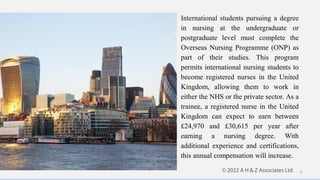 International students pursuing a degree
in nursing at the undergraduate or
postgraduate level must complete the
Overseas Nursing Programme (ONP) as
part of their studies. This program
permits international nursing students to
become registered nurses in the United
Kingdom, allowing them to work in
either the NHS or the private sector. As a
trainee, a registered nurse in the United
Kingdom can expect to earn between
£24,970 and £30,615 per year after
earning a nursing degree. With
additional experience and certifications,
this annual compensation will increase.
9
 