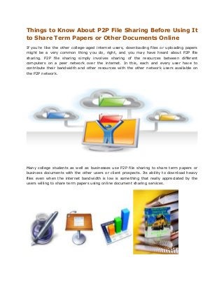 Things to Know About P2P File Sharing Before Using It
to Share Term Papers or Other Documents Online
If you’re like the other college-aged internet users, downloading files or uploading papers
might be a very common thing you do, right, and you may have heard about P2P file
sharing. P2P file sharing simply involves sharing of the resources between different
computers on a peer network over the internet. In this, each and every user have to
contribute their bandwidth and other resources with the other network users available on
the P2P network.




Many college students as well as businesses use P2P file sharing to share term papers or
business documents with the other users or client prospects. Its ability to download heavy
files even when the internet bandwidth is low is something that really appreciated by the
users willing to share term papers using online document sharing services.
 