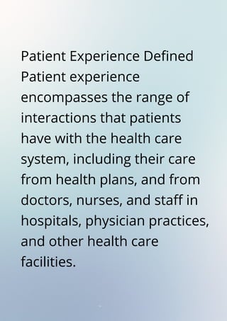 Patient Experience Defined
Patient experience
encompasses the range of
interactions that patients
have with the health care
system, including their care
from health plans, and from
doctors, nurses, and staff in
hospitals, physician practices,
and other health care
facilities.