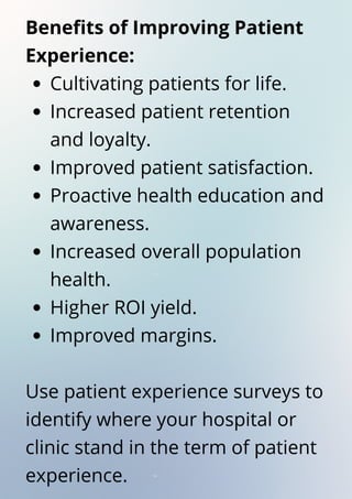 Cultivating patients for life.
Increased patient retention
and loyalty.
Improved patient satisfaction.
Proactive health education and
awareness.
Increased overall population
health.
Higher ROI yield.
Improved margins.
Benefits of Improving Patient
Experience:
Use patient experience surveys to
identify where your hospital or
clinic stand in the term of patient
experience.
