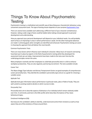 Things To Know About Psychometric
Testing
Psychometric testing is a methodical and scientific way of describing your characteristic behaviour using
convenient assessment tools. The type of testing chosen depends on your purpose Psychometric Test.
There are several tests available each addressing a different facet of your character and behaviour.
However, taking a wide range of tests could be helpful when taking a broad approach to personal
development and understanding.
How you approach your personal development will depend on your individual needs. You will probably
want to focus on improving in areas in which performance is weak. On the other hand great advances
are made in achieving goals when strengths are identified and enhanced. Psychometric testing can assist
in choosing the approach that will deliver the most benefit.
Common Psychometric Tests
There are many factors which influence each individual's character. Many hours of research and testing
have been put in place by experts in the field of psychometric testing while they developed the
assessment tools we use today. Improvements have been made to the tests over time but the
underlying principles remain the same.
Many employers routinely ask their employees to undertake personality tests in a bid to enhance
workplace productivity. They are also regularly used during recruitment. The tests available include:
Career Test
The Myers-Briggs Type Indicator and Keirsey Temperament Sorter are good examples of comprehensive
career personality tests. They identify the candidate's personality type and act as a guide for choosing a
suitable career.
Aptitude Test
Aptitude tests give information about performance in particular tasks, jobs or fields of study. They are
well suited to assisting students decide on which courses to take.
Personality Test
Personality tests aim to describe aspects of behaviour of an individual which remain relatively stable
over time. A commonly used test is the DISC profile which describes the balance of four basic
behavioural types.
Emotional Intelligence (EQ)
EQ measures the candidate's ability to identify, understand and control their emotions as well as how
aware they are of the emotions of those around them.
 