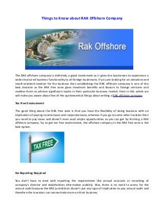 Things to Know about RAK Offshore Company
The RAK offshore company is definitely a good investment as it gives the businesses to experience a
wide structured business functionality to all foreign businesses. If you are looking for an attractive and
result-oriented location for the business then establishing the RAK offshore company is one of the
best decision as the RAK free zone gives maximum benefits and favours to foreign ventures and
enables them to achieve significant results in their particular business market. Here in this article we
will make you aware about few of the quintessential things about setting a RAK offshore company.
Tax Free Environment
The good thing about the RAK free zone is that you have the flexibility of doing business with no
implication of paying income taxes and corporate taxes, whereas if you go to some other location then
you need to pay taxes and doesn't even avail ample opportunities as you can get by forming a RAK
offshore company. So, to get tax free environment, the offshore company in the RAK free zone is the
best option.
No Reporting Required
You don't have to deal with reporting the requirements like annual accounts or recording of
company's director and stakeholders information publicly. Also, there is no need to worry for the
annual audit because the RAK jurisdiction doesn't put any type of implication to pay annual audit and
therefore the investors can concentrate more on their business.
 