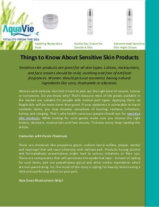 Things to Know About Sensitive Skin Products
Sensitive skin products are great for all skin types. Lotions, moisturizers,
     and face creams should be mild, soothing and free of artificial
     fragrances. Women should pick out cosmetics having natural
              ingredients like vera, chamomile or allantoin.
Women with delicate skin find it hard to pick out the right kind of creams, lotions
or sunscreens. Do you know why? That’s because most of the goods available in
the market are suitable for people with normal pelt types. Applying these on
fragile skin will do more harm than good. If your epidermis is vulnerable to harsh
cosmetic items, you may develop sensations of burning, redness, irritations,
itching and stinging. That’s why health conscious people should opt for sensitive
skin products. While looking for such goods, make sure you choose the right
lotions, cleansers, moisturizers and face creams. To know more, keep reading this
article.

Cosmetics with Harsh Chemicals

There are chemicals like propylene glycol, sodium lauryl sulfate, propyl, methyl
and isopropyl that will react adversely with delicate pelt. Products having alcohol
and formaldehyde preservatives might lead to serious irritations or flare ups.
These are components that will penetrate the epidermal layer. Instead of opting
for such items, pick out polyethylene glycol and other similar ingredients which
are non-penetrating. So, the moral of the story is opting for beauty items having a
mild and comforting effect on your pelt.

How Does Moisturizers Help?
 