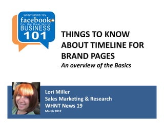 THINGS TO KNOW 
         ABOUT TIMELINE FOR 
         BRAND PAGES
         An overview of the Basics


Lori Miller
Sales Marketing & Research
WHNT News 19
March 2012
 