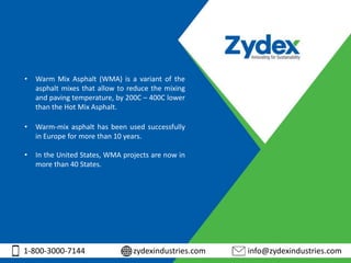 1-800-3000-7144 zydexindustries.com info@zydexindustries.com
• Warm Mix Asphalt (WMA) is a variant of the
asphalt mixes that allow to reduce the mixing
and paving temperature, by 200C – 400C lower
than the Hot Mix Asphalt.
• Warm-mix asphalt has been used successfully
in Europe for more than 10 years.
• In the United States, WMA projects are now in
more than 40 States.
 