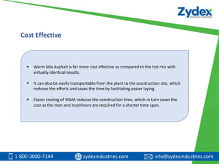 1-800-3000-7144 zydexindustries.com info@zydexindustries.com
 Warm Mix Asphalt is far more cost effective as compared to the hot mix with
virtually identical results.
 It can also be easily transportable from the plant to the construction site, which
reduces the efforts and saves the time by facilitating easier laying.
 Faster cooling of WMA reduces the construction time, which in turn saves the
cost as the men and machinery are required for a shorter time span.
Cost Effective
 