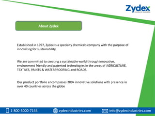 Established in 1997, Zydex is a specialty chemicals company with the purpose of
innovating for sustainability.
We are committed to creating a sustainable world through innovative,
environment friendly and patented technologies in the areas of AGRICULTURE,
TEXTILES, PAINTS & WATERPROOFING and ROADS.
Our product portfolio encompasses 200+ innovative solutions with presence in
over 40 countries across the globe
1-800-3000-7144 zydexindustries.com info@zydexindustries.com
About Zydex
 