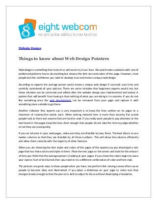 Website Design
Things to know about Web Design Pointers
Web design is something that most of us will never try in our lives. We could make a website with one of
preformed patterns has to do anything but choose the font size and colors of the page. However, most
people lack the confidence you need to develop true and create a unique web design.
According to experts the average person could create a unique web design if you took your time and
carefully considered all your options. There are some mistakes that beginners experts would not, but
these mistakes can be corrected and edited after the website design was implemented and tested. A
pointer that will benefit from having is that nothing of what you are doing is in concrete. If you do not
like something once the web development can be removed from your page and replace it with
something more suitable to go there.
Another indicator that experts say is very important is to keep the lines written on its pages to a
maximum of seventy-five words each. When writing material lines is more than seventy five words
people look at them and assume that are hard to read. If you really want people to pay attention to the
text found in the pages keep the lines short enough that people do not take the time to judge whether
or not they can read quickly.
If you set columns in your web pages, make sure they are divisible by two, three. The best idea is to use
twelve columns so that they are divisible by all three numbers. This will allow the columns efficiently
and allow them coincide with the majority of other features.
When you are choosing the font styles and colors of the pages of the experts say you should get a test
page that has these colors and styles in them. Place the test page on the screen and look for the amount
of time you think that the average person is looking at your pages. If you chose the colors begin to cause
your eyes to hurt or be blurred, then you need to try a different combination of color and font style.
The pictures are great ways to show people what you have, but perform fast moving scenes often cause
people to become dizzy and disoriented. If you place a slideshow on your page to make sure that
changes slowly enough so that the person is able to adjust its focus without developing a headache.
 