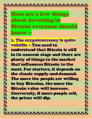Here are a few things
about investing in
Bitcoin everyone should
know –
1. The crypotcurrency is quite
volatile – You need to
understand that Bitcoin is still
in its nascent stage and there are
plenty of things in the market
that influences Bitcoin to the
most. For starters, it depends on
the classic supply-and-demand.
The more the people are willing
to buy Bitcoins, the more the
Bitcoin value will increase.
Conversely, if more people sell,
the prices will dip.
 