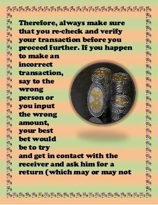 Therefore, always make sure
that you re-check and verify
your transaction before you
proceed further. If you happen
to make an
incorrect
transaction,
say to the
wrong
person or
you input
the wrong
amount,
your best
bet would
be to try
and get in contact with the
receiver and ask him for a
return (which may or may not
 